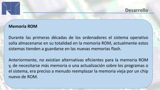 Memoria ROM
Durante las primeras décadas de los ordenadores el sistema operativo
solía almacenarse en su totalidad en la memoria ROM, actualmente estos
sistemas tienden a guardarse en las nuevas memorias flash.
Anteriormente, no existían alternativas eficientes para la memoria ROM
y, de necesitarse más memoria o una actualización sobre los programas o
el sistema, era preciso a menudo reemplazar la memoria vieja por un chip
nuevo de ROM.
 