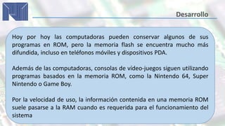 Hoy por hoy las computadoras pueden conservar algunos de sus
programas en ROM, pero la memoria flash se encuentra mucho más
difundida, incluso en teléfonos móviles y dispositivos PDA.
Además de las computadoras, consolas de vídeo-juegos siguen utilizando
programas basados en la memoria ROM, como la Nintendo 64, Super
Nintendo o Game Boy.
Por la velocidad de uso, la información contenida en una memoria ROM
suele pasarse a la RAM cuando es requerida para el funcionamiento del
sistema
 