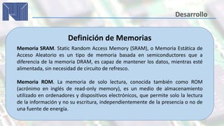 Definición de Memorias
Memoria SRAM. Static Random Access Memory (SRAM), o Memoria Estática de
Acceso Aleatorio es un tipo de memoria basada en semiconductores que a
diferencia de la memoria DRAM, es capaz de mantener los datos, mientras esté
alimentada, sin necesidad de circuito de refresco.
Memoria ROM. La memoria de solo lectura, conocida también como ROM
(acrónimo en inglés de read-only memory), es un medio de almacenamiento
utilizado en ordenadores y dispositivos electrónicos, que permite solo la lectura
de la información y no su escritura, independientemente de la presencia o no de
una fuente de energía.
 