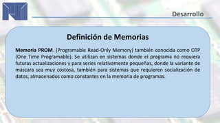 Definición de Memorias
Memoria PROM. (Programable Read-Only Memory) también conocida como OTP
(One Time Programable). Se utilizan en sistemas donde el programa no requiera
futuras actualizaciones y para series relativamente pequeñas, donde la variante de
máscara sea muy costosa, también para sistemas que requieren socialización de
datos, almacenados como constantes en la memoria de programas.
 