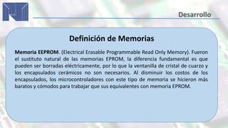 Definición de Memorias
Memoria EEPROM. (Electrical Erasable Programmable Read Only Memory). Fueron
el sustituto natural de las memorias EPROM, la diferencia fundamental es que
pueden ser borradas eléctricamente, por lo que la ventanilla de cristal de cuarzo y
los encapsulados cerámicos no son necesarios. Al disminuir los costos de los
encapsulados, los microcontroladores con este tipo de memoria se hicieron más
baratos y cómodos para trabajar que sus equivalentes con memoria EPROM.
 
