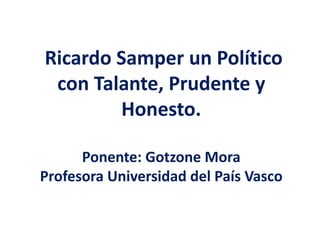 Ricardo Samper un Político
con Talante, Prudente y
Honesto.
Ponente: Gotzone Mora
Profesora Universidad del País Vasco
 