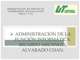 PRESENTACION DE PROYECTO
INTEGRADOR (ACUMULATIVO
        TEMA I Y II)




  ADMINISTRACIÓN DE LA
   FUNCIÓN INFORMÁTICA.
     RICARDO ARCÁNGEL
      ALVARADO CHAN.
 