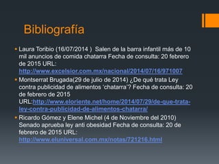 Bibliografía
 Laura Toribio (16/07/2014 ) Salen de la barra infantil más de 10
mil anuncios de comida chatarra Fecha de consulta: 20 febrero
de 2015 URL:
http://www.excelsior.com.mx/nacional/2014/07/16/971007
 Montserrat Brugada(29 de julio de 2014) ¿De qué trata Ley
contra publicidad de alimentos ‘chatarra’? Fecha de consulta: 20
de febrero de 2015
URL:http://www.eloriente.net/home/2014/07/29/de-que-trata-
ley-contra-publicidad-de-alimentos-chatarra/
 Ricardo Gómez y Elene Michel (4 de Noviembre del 2010)
Senado aprueba ley anti obesidad Fecha de consulta: 20 de
febrero de 2015 URL:
http://www.eluniversal.com.mx/notas/721216.html
 