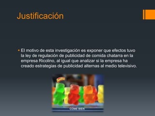 Justificación
 El motivo de esta investigación es exponer que efectos tuvo
la ley de regulación de publicidad de comida chatarra en la
empresa Ricolino, al igual que analizar si la empresa ha
creado estrategias de publicidad alternas al medio televisivo.
 