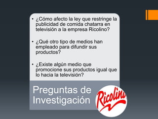 • ¿Cómo afecto la ley que restringe la
publicidad de comida chatarra en
televisión a la empresa Ricolino?
• ¿Qué otro tipo de medios han
empleado para difundir sus
productos?
• ¿Existe algún medio que
promocione sus productos igual que
lo hacia la televisión?
Preguntas de
Investigación
 
