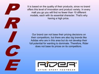 It is based on the quality of their products, since no brand
offers this level of innovation and product variety. In every
mall you go you will find no fewer than 10 different
models, each with its essential character. That's why
having a high price.
Our brand can not base their pricing decisions on
their competitors, but there are also big brands like
Adidas who are in this area but do not develop their
full potential for wanting to dominate. Therefore, Rider
does not base its prices on its competitors.
 