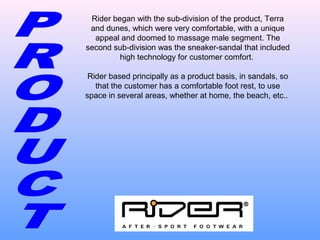 Rider began with the sub-division of the product, Terra
and dunes, which were very comfortable, with a unique
appeal and doomed to massage male segment. The
second sub-division was the sneaker-sandal that included
high technology for customer comfort.
Rider based principally as a product basis, in sandals, so
that the customer has a comfortable foot rest, to use
space in several areas, whether at home, the beach, etc..
 