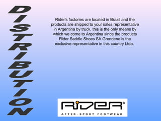 Rider's factories are located in Brazil and the
products are shipped to your sales representative
in Argentina by truck, this is the only means by
which we come to Argentina since the products
Rider Saddle Shoes SA Grendene is the
exclusive representative in this country Ltda.
 