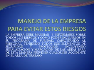 LA EMPRESA DEBE MANEJAR E INFORMARSE SOBRE
TODOS LOS RIESGOS Y COMO PODER INCLUIRLOS EN
SU PROGRAMA DE SURIDAD, CAPACITANDO AL
PERSONAL, TENIENDO TODOS SUS ELEMENTOS DE
SEGURIDAD Y PROTECCION INCLUYENDO
SEÑALAIZACION Y MARCACION DE LAS AREAS PARA
DE ESTA MANERA PREVENIR CUALQUIER ACCIDENTE
EN EL AREA DE TRABAJO.
 