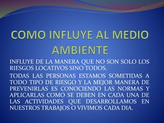 INFLUYE DE LA MANERA QUE NO SON SOLO LOS
RIESGOS LOCATIVOS SINO TODOS.
TODAS LAS PERSONAS ESTAMOS SOMETIDAS A
TODO TIPO DE RIESGO Y LA MEJOR MANERA DE
PREVENIRLAS ES CONOCIENDO LAS NORMAS Y
APLICARLAS COMO SE DEBEN EN CADA UNA DE
LAS ACTIVIDADES QUE DESARROLLAMOS EN
NUESTROS TRABAJOS O VIVIMOS CADA DIA.
 