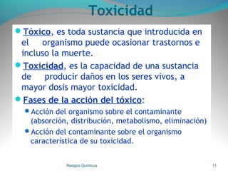 Toxicidad
Tóxico, es toda sustancia que introducida en
el organismo puede ocasionar trastornos e
incluso la muerte.
Toxicidad, es la capacidad de una sustancia
de producir daños en los seres vivos, a
mayor dosis mayor toxicidad.
Fases de la acción del tóxico:
Acción del organismo sobre el contaminante
(absorción, distribución, metabolismo, eliminación)
Acción del contaminante sobre el organismo
característica de su toxicidad.
Riesgos Químicos 11
 
