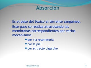 Absorción
Es el paso del tóxico al torrente sanguíneo.
Este paso se realiza atravesando las
membranas correspondientes por varios
mecanismos:
por vía respiratoria
por la piel
por el tracto digestivo
Riesgos Químicos 13
 