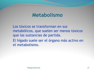 Metabolismo
Los tóxicos se transforman en sus
metabólicos, que suelen ser menos tóxicos
que las sustancias de partida.
El hígado suele ser el órgano más activo en
el metabolismo.
Riesgos Químicos 21
 