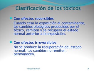 Clasificación de los tóxicos
 Con efectos reversibles
Cuando cesa la exposición al contaminante,
los cambios biológicos producidos por el
tóxico, remiten y se recupera el estado
normal anterior a la exposición.
 Con efectos irreversibles
No se produce la recuperación del estado
normal, los cambios no remiten,
permanecen.
Riesgos Químicos 26
 