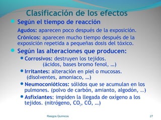 Clasificación de los efectos
 Según el tiempo de reacción
Agudos: aparecen poco después de la exposición.
Crónicos: aparecen mucho tiempo después de la
exposición repetida a pequeñas dosis del tóxico.
 Según las alteraciones que producen:
Corrosivos: destruyen los tejidos.
(ácidos, bases bromo fenol, …)
Irritantes: alteración en piel o mucosas.
(disolventes, amoniaco, …)
Neumoconióticos: sólidos que se acumulan en los
pulmones. (polvo de carbón, amianto, algodón, ..)
Asfixiantes: impiden la llegada de oxígeno a los
tejidos. (nitrógeno, CO2, CO, …)
Riesgos Químicos 27
 