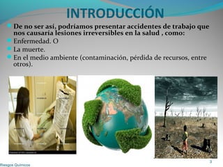 INTRODUCCIÓN
De no ser así, podríamos presentar accidentes de trabajo que
nos causaría lesiones irreversibles en la salud , como:
Enfermedad. O
La muerte.
En el medio ambiente (contaminación, pérdida de recursos, entre
otros).
Riesgos Químicos
3
 
