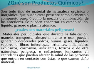 ¿Qué son Productos Químicos?
Son todo tipo de material de naturaleza orgánica o
inorgánica, que puede estar presente como elemento o
compuesto puro, ó como la mezcla o combinación de
los anteriores. Se pueden encontrar en estado sólido,
líquido, gaseoso o plasma atómico.
¿cuáles son materiales peligrosos?
Materiales perjudiciales que durante la fabricación,
manejo, transporte, almacenamiento o uso, pueden
generar o desprender polvos, humos, gases, líquidos,
vapores o fibras infecciosas, irritantes, inflamables,
explosivos, corrosivos, asfixiantes, tóxicos o de otra
naturaleza peligrosa, o radiaciones ionizantes en
cantidades que puedan afectar la salud de las personas
que entran en contacto con éstas, o que causen daño
material.
Riesgos Químicos 5
 