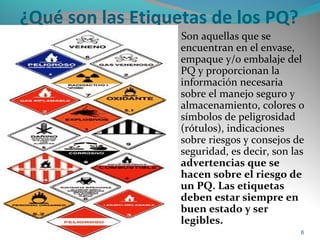 ¿Qué son las Etiquetas de los PQ?
Son aquellas que se
encuentran en el envase,
empaque y/o embalaje del
PQ y proporcionan la
información necesaria
sobre el manejo seguro y
almacenamiento, colores o
símbolos de peligrosidad
(rótulos), indicaciones
sobre riesgos y consejos de
seguridad, es decir, son las
advertencias que se
hacen sobre el riesgo de
un PQ. Las etiquetas
deben estar siempre en
buen estado y ser
legibles.
Riesgos Químicos 6
 