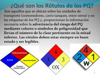 ¿Qué son los Rótulos de los PQ?
Son aquellos que se ubican sobre las unidades de
transporte (contenedores, carro tanques, entre otros) y en
las etiquetas de los PQ y, proporcionan la información
necesaria sobre la advertencia del riesgo del PQ
mediante colores o símbolos de peligrosidad que
llevan el número de la clase pertinente en la mitad
inferior. Las rótulos deben estar siempre en buen
estado y ser legibles.
7
 