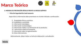 Marco Teórico
Inicio
3. MEDIDAS DE PREVENCIÓN BÁSICAS FRENTE AL RIESGO QUÍMICO
• Ficha De Seguridad De Cada Sustancia
Según SGA, la información debe presentarse en el orden indicado a continuación:
9. Propiedades físicas y químicas.
10. Estabilidad y reactividad.
11. Información toxicológica.
12. Información ecotoxicológica.
13. Información relativa a la eliminación de los productos.
14. Información relativa al transporte.
15. Información sobre la reglamentación.
16. Otras informaciones.
Adicionalmente, deben indicar su fecha de elaboración o actualización.
 