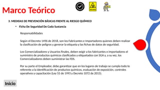 Marco Teórico
Inicio
3. MEDIDAS DE PREVENCIÓN BÁSICAS FRENTE AL RIESGO QUÍMICO
• Ficha De Seguridad De Cada Sustancia
Según el Decreto 1496 de 2018, son los Fabricantes e Importadores quienes deben realizar
la clasificación de peligros y generar la etiqueta y las fichas de datos de seguridad.
Los Comercializadores y Usuarios finales, deben exigir a los fabricantes e importadores el
suministro de productos químicos clasificados y etiquetados con SGA y, a su vez, los
Comercializadores deben suministrar las FDS.
Por su parte el Empleador, debe garantizar que en los lugares de trabajo se cumpla todo lo
referente a la identificación de productos químicos, evaluación de exposición, controles
operativos y capacitación (Ley 55 de 1993 y Decreto 1072 de 2015).
Responsabilidades
 