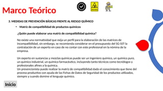 Marco Teórico
Inicio
3. MEDIDAS DE PREVENCIÓN BÁSICAS FRENTE AL RIESGO QUÍMICO
• Matriz de compatibilidad de productos químicos
¿Quién puede elaborar una matriz de compatibilidad química?
No existe una normatividad que exija un perfil para la elaboración de las matrices de
incompatibilidad, sin embargo, se recomienda considerar en el presupuesto del SG-SST la
contratación de un experto en caso de no contar con este profesional en la nómina de la
empresa.
Un experto en sustancias y mezclas químicas puede ser un ingeniero químico, un químico puro,
un químico industrial, un químico farmacéutico, incluyendo tanto técnicos como tecnólogos y
profesionales afines a la química.
Un prevencionista puede realizar la matriz de compatibilidad dado el conocimiento que tiene del
proceso productivo con ayuda de las Fichas de Datos de Seguridad de los productos utilizados,
siempre y cuando domine el lenguaje químico.
 