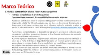 Marco Teórico
Inicio
3. MEDIDAS DE PREVENCIÓN BÁSICAS FRENTE AL RIESGO QUÍMICO
• Matriz de compatibilidad de productos químicos
Tips para elaborar una matriz de compatibilidad de sustancias peligrosas
•Dado que las Fichas de Datos de Seguridad (FDS) pueden variar de un fabricante a otro, es
importante solicitar la FDS del producto que se tiene en la empresa directamente al
importador o fabricante, en tanto que es el fabricante quien ha realizado pruebas al
producto para determinar su clasificación según el Sistema Globalmente Armonizado (SGA)
.
•La matriz de compatibilidad no se debe elaborar por grupos generales de sustancias como
se presenta en ámbitos académicos, sino que se debe formular con base en las sustancias
de las que se dispone en la empresa.
•Durante el proceso de compra y negociación de productos químicos es clave establecer el
envío de la Ficha de Datos de Seguridad (FDS) como un requisito para la selección de
proveedores. La remisión de esta ficha se puede hacer por medio físico o electrónico, pero,
en cualquier caso, es importante contar con ella y tenerla a mano.
•Nunca asumir que dos productos del mismo fabricante comparten la misma Ficha de
Datos de Seguridad (FDS). Visto que sus componentes y procesos de fabricación pueden ser
diferentes, sus FDS también lo serán.
 