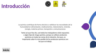 Introducción
Inicio
La química contribuye de forma decisiva a satisfacer las necesidades de la
humanidad en alimentación, medicamentos, indumentaria, vivienda,
energía, materias primas, transportes y comunicaciones
Tanto así que Hoy día, casi todos los trabajadores están expuestos
a algún tipo de riesgo químico, porque se utilizan productos
químicos en todas las ramas de la industria. Así pues, es
importante saber lo más posible de los productos químicos con
los que se trabaja.
 