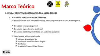 Marco Teórico
Inicio
3. MEDIDAS DE PREVENCIÓN BÁSICAS FRENTE AL RIESGO QUÍMICO
• Actuaciones Protocolizadas Ante Accidentes
Se debe contar con unas pautas mínimas de actuación para activar en caso de emergencia.
 En caso de emergencia general
 En caso de fuga o derrame accidental
 En caso de accidente por contacto con sustancias peligrosas
 Direcciones y teléfonos de interés
 Teléfono de emergencias:
 Servicio de información toxicológica:
 Bomberos:
 Servicio de Prevención de Riesgos
 