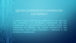 QUE SON LOS RIESGOS DE LA INFORMACIÓN
ELECTRÓNICA?
EL RIESGO ES UNA CONDICIÓN DEL MUNDO REAL, EN EL CUAL HAY
UNA EXPOSICIÓN A LA ADVERSIDAD CONFORMADA POR UNA
COMBINACIÓN DE CIRCUNSTANCIAS DEL ENTORNO DONDE HAY
POSIBILIDAD DE PÉRDIDAS. LOS RIESGOS INFORMÁTICOS SON
EXPOSICIONES TALES COMO ATENTADOS Y AMENAZAS A LOS
SISTEMAS DE INFORMACIÓN.
 