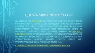 QUE SON VIRUS INFORMÁTICOS?
UN VIRUS ES UN SOFTWARE QUE TIENE POR OBJETIVO DE ALTERAR EL
FUNCIONAMIENTO NORMAL DE CUALQUIER TIPO DE DISPOSITIVO
INFORMÁTICO, SIN EL PERMISO O EL CONOCIMIENTO DEL USUARIO,
PRINCIPALMENTE PARA LOGRAR FINES MALICIOSOS SOBRE EL
DISPOSITIVO. LOS VIRUS, HABITUALMENTE, REEMPLAZAN ARCHIVOS
EJECUTABLES POR OTROS INFECTADOS. LOS VIRUS PUEDEN DESTRUIR,
DE MANERA INTENCIONADA, LOS DATOS ALMACENADOS EN UNA
COMPUTADORA, AUNQUE TAMBIÉN EXISTEN OTROS MÁS
INOFENSIVOS, QUE SOLO PRODUCEN MOLESTIAS
C:USERSJOHANADESKTOPVIRUS INFORMATICO.DOCX
 