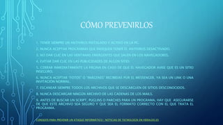 CÓMO PREVENIRLOS
1. TENER SIEMPRE UN ANTIVIRUS INSTALADO Y ACTIVO EN LA PC.
2. NUNCA ACEPTAR PROGRAMAS QUE INDIQUEN TENER EL ANTIVIRUS DESACTIVADO.
3. NO DAR CLIC EN LAS VENTANAS EMERGENTES QUE SALEN EN LOS NAVEGADORES.
4. EVITAR DAR CLIC EN LAS PUBLICIDADES DE ALGÚN SITIO.
5. CERRAR INMEDIATAMENTE LA PÁGINA EN CASO DE QUE EL NAVEGADOR AVISE QUE ES UN SITIO
INSEGURO.
6. NUNCA ACEPTAR “FOTOS” O “IMÁGENES” RECIBIDAS POR EL MESSENGER, YA SEA UN LINK O UNA
INVITACIÓN NORMAL.
7. ESCANEAR SIEMPRE TODOS LOS ARCHIVOS QUE SE DESCARGUEN DE SITIOS DESCONOCIDOS.
8. NUNCA DESCARGAR NINGÚN ARCHIVO DE LAS CADENAS DE LOS MAILS.
9. ANTES DE BUSCAR UN SCRIPT, PUGLINS O PARCHES PARA UN PROGRAMA, HAY QUE ASEGURARSE
DE QUE ESTE ARCHIVO SEA SEGURO Y QUE SEA EL FORMATO CORRECTO CON EL QUE TRATA EL
PROGRAMA.
CONSEJOS PARA PREVENIR UN ATAQUE INFORMÁTICO | NOTICIAS DE TECNOLOGÍA EN HERALDO.ES
 