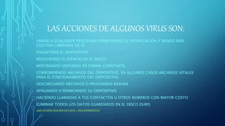 LAS ACCIONES DE ALGUNOS VIRUS SON:
UNIRSE A CUALQUIER PROGRAMA PERMITIENDO SU PROPAGACIÓN Y SIENDO MÁS
COSTOSO LIBERARSE DE ÉL.
RALENTIZAR EL DISPOSITIVO.
REDUCIENDO EL ESPACIO EN EL DISCO.
MOSTRANDO VENTANAS DE FORMA CONSTANTE.
CORROMPIENDO ARCHIVOS DEL DISPOSITIVO, EN ALGUNOS CASOS ARCHIVOS VITALES
PARA EL FUNCIONAMIENTO DEL DISPOSITIVO.
DESCARGANDO ARCHIVOS O PROGRAMAS BASURA
APAGANDO O REINICIANDO SU DISPOSITIVO
HACIENDO LLAMADAS A TUS CONTACTOS U OTROS NÚMEROS CON MAYOR COSTO
ELIMINAR TODOS LOS DATOS GUARDADOS EN EL DISCO DURO
¿QUÉ ACCIONES REALIZAN LOS VIRUS? | VIRUS INFORMÁTICOS
 