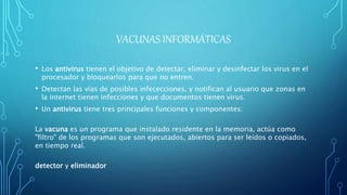 VACUNAS INFORMÁTICAS
• Los antivirus tienen el objetivo de detectar, eliminar y desinfectar los virus en el
procesador y bloquearlos para que no entren.
• Detectan las vías de posibles infececciones, y notifican al usuario que zonas en
la internet tienen infecciones y que documentos tienen virus.
• Un antivirus tiene tres principales funciones y componentes:
La vacuna es un programa que instalado residente en la memoria, actúa como
"filtro" de los programas que son ejecutados, abiertos para ser leídos o copiados,
en tiempo real.
detector y eliminador
 