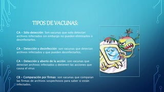 TIPOS DE VACUNAS:
CA - Sólo detección: Son vacunas que solo detectan
archivos infectados sin embargo no pueden eliminarlos o
desinfectarlos.
CA - Detección y desinfección: son vacunas que detectan
archivos infectados y que pueden desinfectarlos.
CA - Detección y aborto de la acción: son vacunas que
detectan archivos infectados y detienen las acciones que
causa el virus
CB - Comparación por firmas: son vacunas que comparan
las firmas de archivos sospechosos para saber si están
infectados.
 