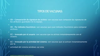 TIPOS DE VACUNAS:
• CB - Comparación de signature de archivo: son vacunas que comparan las signaturas de
los atributos guardados en tu equipo.
•
CB - Por métodos heurísticos: son vacunas que usan métodos heurísticos para comparar
archivos.
•
CC - Invocado por el usuario: son vacunas que se activan instantáneamente con el
usuario.
•
CC - Invocado por la actividad del sistema: son vacunas que se activan instantáneamente
por la
• actividad del sistema windows xp/vista
• INFORMÁTICA DE LA ADMINISTRACION: VACUNAS INFORMATICAS
 