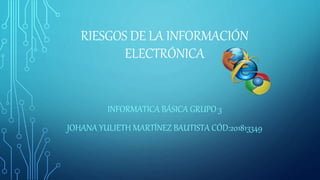 RIESGOS DE LA INFORMACIÓN
ELECTRÓNICA
INFORMATICA BÁSICA GRUPO 3
JOHANA YULIETH MARTÍNEZ BAUTISTA CÓD:201813349
 