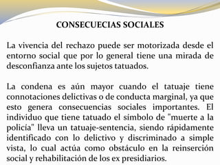 CONSECUECIAS SOCIALES
La vivencia del rechazo puede ser motorizada desde el
entorno social que por lo general tiene una mirada de
desconfianza ante los sujetos tatuados.
La condena es aún mayor cuando el tatuaje tiene
connotaciones delictivas o de conducta marginal, ya que
esto genera consecuencias sociales importantes. El
individuo que tiene tatuado el símbolo de "muerte a la
policía" lleva un tatuaje-sentencia, siendo rápidamente
identificado con lo delictivo y discriminado a simple
vista, lo cual actúa como obstáculo en la reinserción
social y rehabilitación de los ex presidiarios.
 