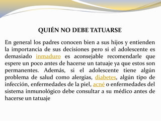 QUIÉN NO DEBE TATUARSE
En general los padres conocen bien a sus hijos y entienden
la importancia de sus decisiones pero si el adolescente es
demasiado inmaduro es aconsejable recomendarle que
espere un poco antes de hacerse un tatuaje ya que estos son
permanentes. Además, si el adolescente tiene algún
problema de salud como alergias, diabetes, algún tipo de
infección, enfermedades de la piel, acné o enfermedades del
sistema inmunológico debe consultar a su médico antes de
hacerse un tatuaje
 