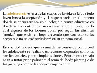 La adolescencia es una de las etapas de la vida en la que todo
joven busca la aceptación y el respeto social en el entorno
donde se encuentre sea en el colegio o centro educativo en
donde se encuentre o en su en zona en donde viva, por lo
cual algunos de los jóvenes optan por seguir las distintas
"modas" que están en boga creyendo que con esto se les
aceptará o no se les discriminará en su entorno social.
Ésta se podría decir que es una de las causas de por lo cual
los adolescente se realiza decoraciones corporales como los
son los tatuajes, y otras implantaciones. Pero en este trabajo
se va a tratar principalmente el tema del body piercing o de
los piercing como se les conoce mayormente.
 