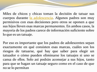 Miles de chicos y chicas toman la decisión de tatuar sus
cuerpos durante la adolescencia. Algunos padres son muy
permisivos con esas decisiones pero otros se oponen a que
sus hijos lleven esas marcas permanentes. En ambos casos, la
mayoría de los padres carece de información suficiente sobre
lo que es un tatuaje.
Por eso es importante que los padres de adolescentes sepan
exactamente en qué consisten esas marcas, cuáles son los
riesgos de tatuarse, qué hay que saber para elegir un
tatuador o cómo pueden eliminarse los tatuajes si uno se
cansa de ellos. Solo así podrán aconsejar a sus hijos, tanto
para que se hagan un tatuaje seguro como en el caso de que
no se lo permitan
 