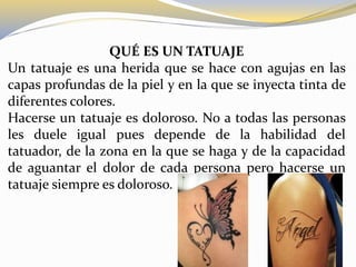 QUÉ ES UN TATUAJE
Un tatuaje es una herida que se hace con agujas en las
capas profundas de la piel y en la que se inyecta tinta de
diferentes colores.
Hacerse un tatuaje es doloroso. No a todas las personas
les duele igual pues depende de la habilidad del
tatuador, de la zona en la que se haga y de la capacidad
de aguantar el dolor de cada persona pero hacerse un
tatuaje siempre es doloroso.
 