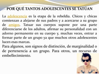 POR QUÉ TANTOS ADOLESCENTES SE TATÚAN
La adolescencia es la etapa de la rebeldía. Chicos y chicas
comienzan a alejarse de sus padres y a acercarse a su grupo
de amigos. Tatuar sus cuerpos supone por una parte
diferenciarse de los adultos, afirmar su personalidad con un
adorno permanente en su cuerpo y, muchas veces, entrar a
formar parte de un grupo ya que muchos otros adolescentes
lucen esas marcas.
Para algunos, son signos de distinción, de marginalidad o
de pertenencia a un grupo. Para otros, un recurso de
embellecimiento.
 