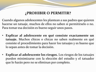 ¿PROHIBIR O PERMITIR?
Cuando algunos adolescentes les plantean a sus padres que quieren
hacerse un tatuaje, muchos de ellos no saben si permitírselo o no.
Para tomar esa decisión es bueno seguir unos pasos.
• Explicar al adolescente en qué consiste exactamente un
tatuaje. Muchos chicos o chicas no saben realmente en qué
consiste el procedimiento para hacer los tatuajes y es bueno que
lo sepan antes de tomar la decisión.
• Explicar al adolescente los riesgos. Los riesgos de los tatuajes
pueden minimizarse con la elección del estudio y el tatuador
que lo harán pero no se eliminan por completo.
 
