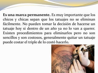Es una marca permanente. Es muy importante que los
chicos y chicas sepan que los tatuajes no se eliminan
fácilmente. No pueden tomar la decisión de hacerse un
tatuaje hoy si dentro de un año ya no lo van a querer.
Existen procedimientos para eliminarlos pero no son
sencillos y son costosos, generalmente quitar un tatuaje
puede costar el triple de lo costó hacerlo.
 