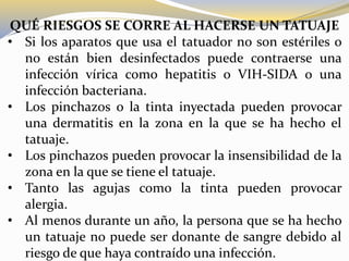 QUÉ RIESGOS SE CORRE AL HACERSE UN TATUAJE
• Si los aparatos que usa el tatuador no son estériles o
no están bien desinfectados puede contraerse una
infección vírica como hepatitis o VIH-SIDA o una
infección bacteriana.
• Los pinchazos o la tinta inyectada pueden provocar
una dermatitis en la zona en la que se ha hecho el
tatuaje.
• Los pinchazos pueden provocar la insensibilidad de la
zona en la que se tiene el tatuaje.
• Tanto las agujas como la tinta pueden provocar
alergia.
• Al menos durante un año, la persona que se ha hecho
un tatuaje no puede ser donante de sangre debido al
riesgo de que haya contraído una infección.
 