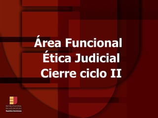 Área Funcional
 Ética Judicial
 Cierre ciclo II
 