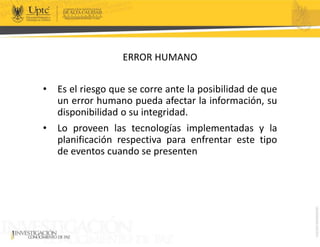 ERROR HUMANO
• Es el riesgo que se corre ante la posibilidad de que
un error humano pueda afectar la información, su
disponibilidad o su integridad.
• Lo proveen las tecnologías implementadas y la
planificación respectiva para enfrentar este tipo
de eventos cuando se presenten
 