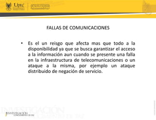 FALLAS DE COMUNICACIONES
• Es el un reisgo que afecta mas que todo a la
disponibilidad ya que se busca garantizar el acceso
a la información aun cuando se presente una falla
en la infraestructura de telecomunicaciones o un
ataque a la misma, por ejemplo un ataque
distribuido de negación de servicio.
 
